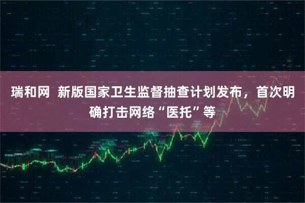 瑞和网  新版国家卫生监督抽查计划发布，首次明确打击网络“医托”等