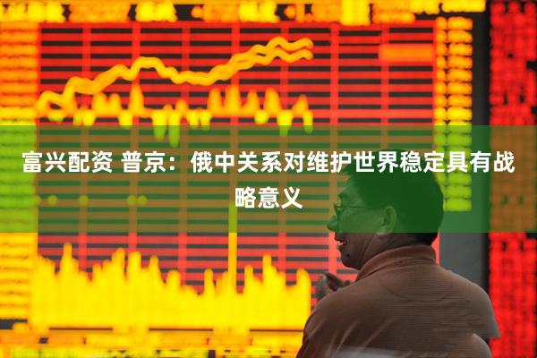 富兴配资 普京：俄中关系对维护世界稳定具有战略意义