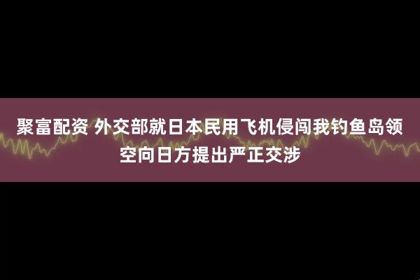 聚富配资 外交部就日本民用飞机侵闯我钓鱼岛领空向日方提出严正交涉
