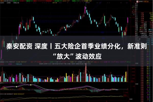 秦安配资 深度丨五大险企首季业绩分化，新准则“放大”波动效应