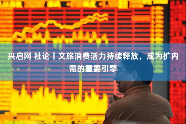 兴启网 社论丨文旅消费活力持续释放，成为扩内需的重要引擎