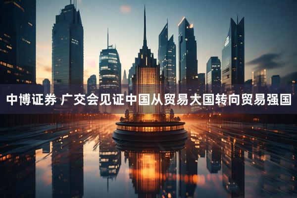 中博证券 广交会见证中国从贸易大国转向贸易强国