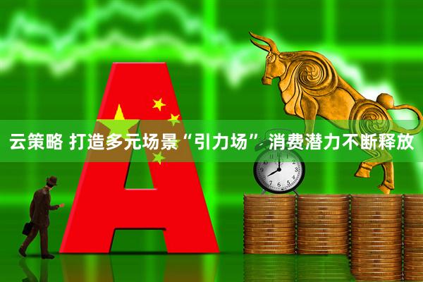 云策略 打造多元场景“引力场” 消费潜力不断释放