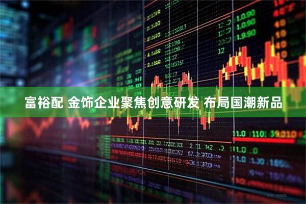 富裕配 金饰企业聚焦创意研发 布局国潮新品