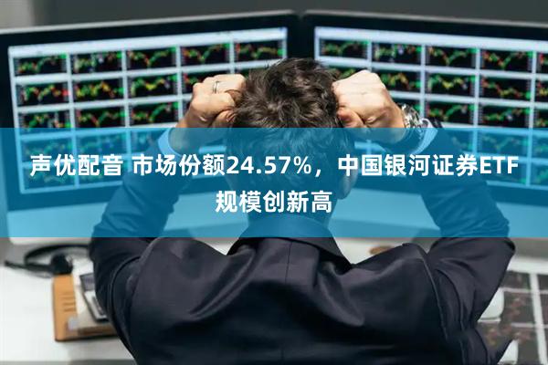 声优配音 市场份额24.57%，中国银河证券ETF规模创新高