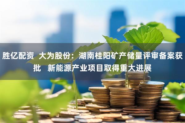 胜亿配资  大为股份：湖南桂阳矿产储量评审备案获批   新能源产业项目取得重大进展
