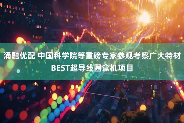 涌融优配 中国科学院等重磅专家参观考察广大特材BEST超导线圈盒机项目