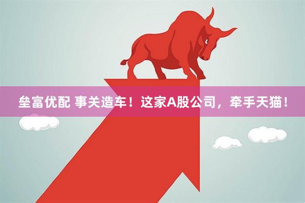 垒富优配 事关造车！这家A股公司，牵手天猫！