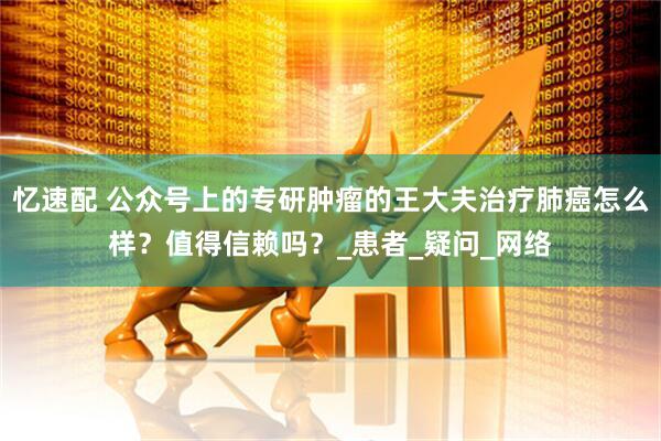 忆速配 公众号上的专研肿瘤的王大夫治疗肺癌怎么样？值得信赖吗？_患者_疑问_网络