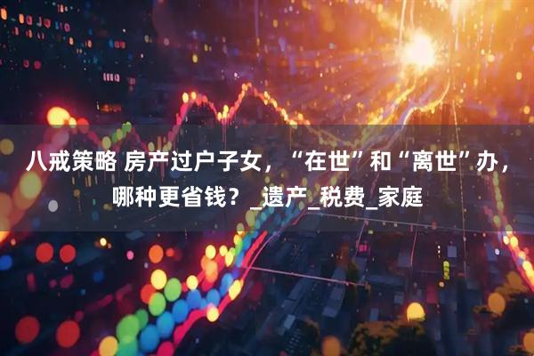 八戒策略 房产过户子女，“在世”和“离世”办，哪种更省钱？_遗产_税费_家庭