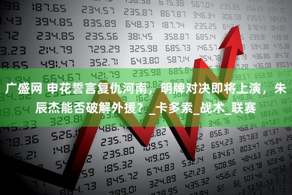 广盛网 申花誓言复仇河南，明牌对决即将上演，朱辰杰能否破解外援？_卡多索_战术_联赛