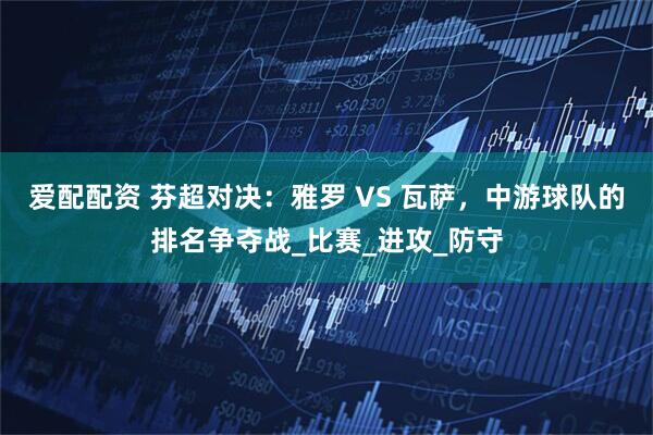 爱配配资 芬超对决：雅罗 VS 瓦萨，中游球队的排名争夺战_比赛_进攻_防守