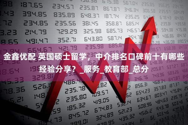 金鑫优配 英国硕士留学，中介排名口碑前十有哪些经验分享？_服务_教育部_总分
