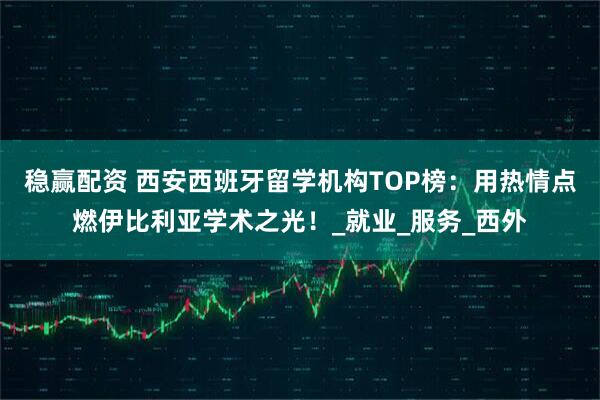 稳赢配资 西安西班牙留学机构TOP榜：用热情点燃伊比利亚学术之光！_就业_服务_西外
