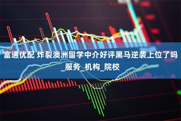 富通优配 炸裂澳洲留学中介好评黑马逆袭上位了吗_服务_机构_院校