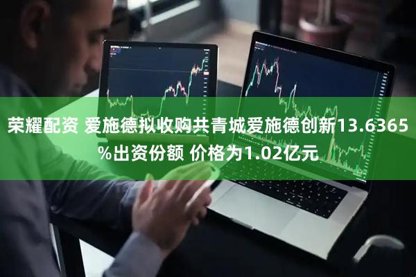 荣耀配资 爱施德拟收购共青城爱施德创新13.6365%出资份额 价格为1.02亿元
