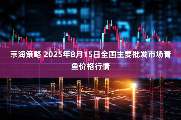 京海策略 2025年8月15日全国主要批发市场青鱼价格行情