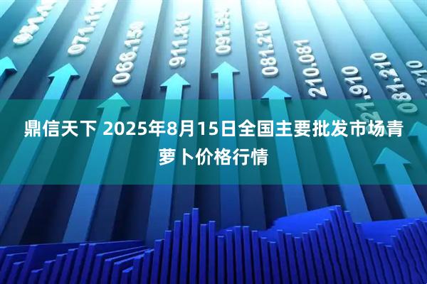 鼎信天下 2025年8月15日全国主要批发市场青萝卜价格行情