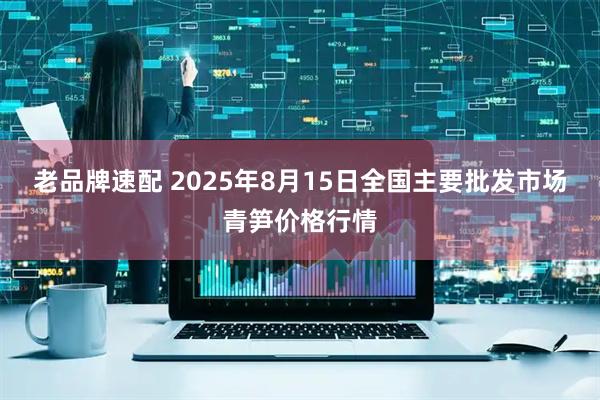 老品牌速配 2025年8月15日全国主要批发市场青笋价格行情
