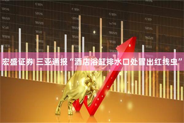 宏盛证券 三亚通报“酒店浴缸排水口处冒出红线虫”