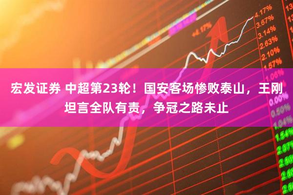 宏发证券 中超第23轮！国安客场惨败泰山，王刚坦言全队有责，争冠之路未止