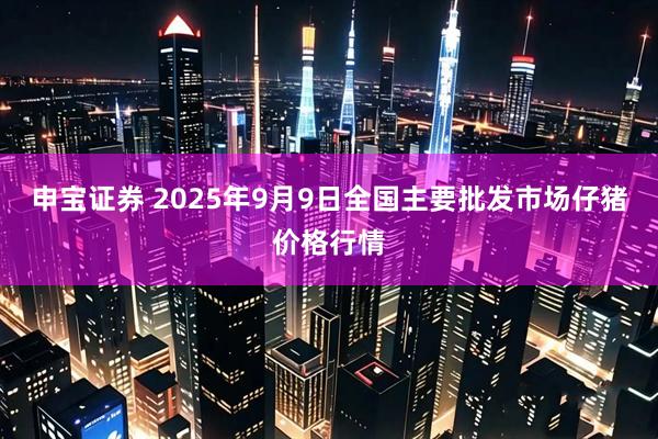 申宝证券 2025年9月9日全国主要批发市场仔猪价格行情
