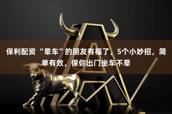 保利配资 “晕车”的朋友有福了，5个小妙招，简单有效，保你出门坐车不晕