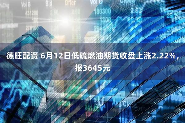德旺配资 6月12日低硫燃油期货收盘上涨2.22%，报3645元