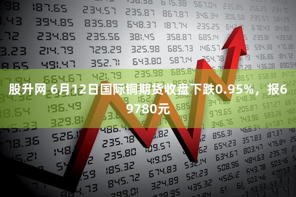 股升网 6月12日国际铜期货收盘下跌0.95%，报69780元