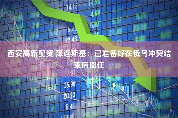西安高新配资 泽连斯基：已准备好在俄乌冲突结束后离任
