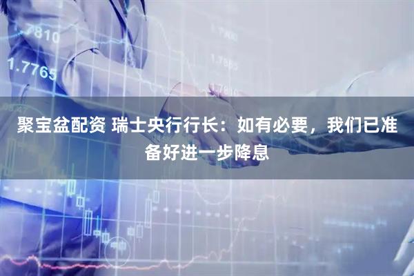 聚宝盆配资 瑞士央行行长：如有必要，我们已准备好进一步降息
