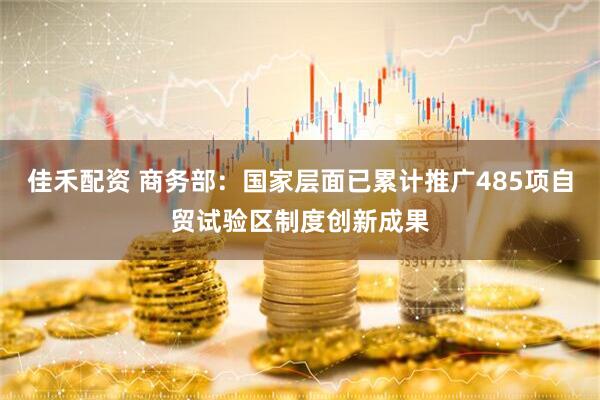 佳禾配资 商务部：国家层面已累计推广485项自贸试验区制度创新成果