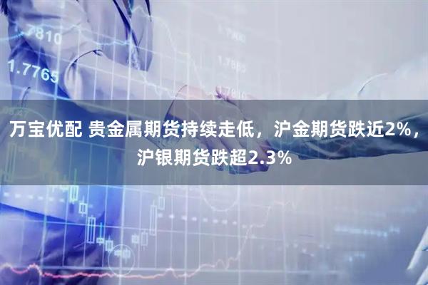 万宝优配 贵金属期货持续走低，沪金期货跌近2%，沪银期货跌超2.3%