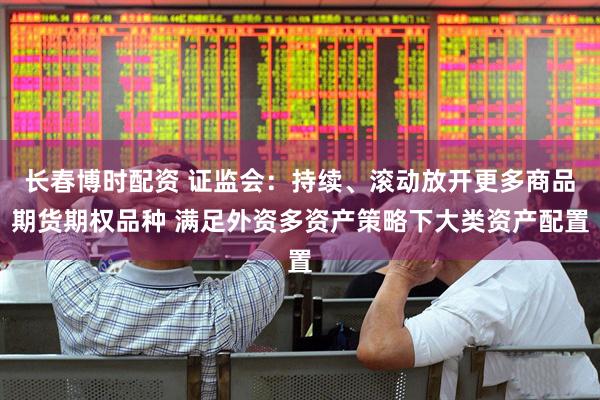 长春博时配资 证监会：持续、滚动放开更多商品期货期权品种 满足外资多资产策略下大类资产配置