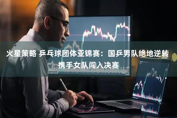 火星策略 乒乓球团体亚锦赛：国乒男队绝地逆转 携手女队闯入决赛
