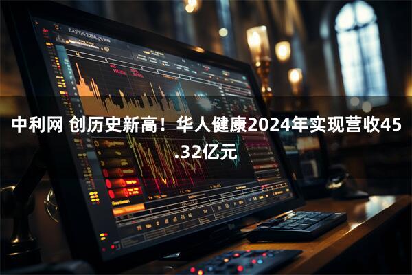 中利网 创历史新高！华人健康2024年实现营收45.32亿元