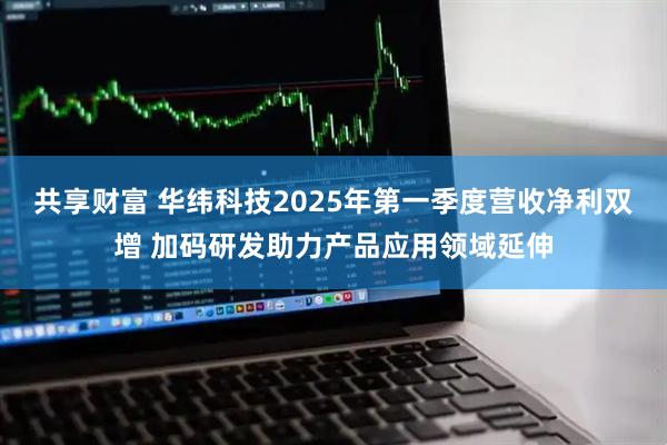 共享财富 华纬科技2025年第一季度营收净利双增 加码研发助力产品应用领域延伸