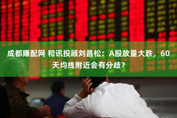 成都赚配网 和讯投顾刘昌松：A股放量大跌，60天均线附近会有分歧？