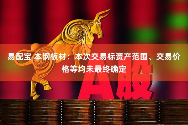 易配宝 本钢板材：本次交易标资产范围、交易价格等均未最终确定