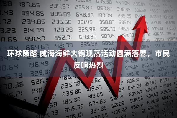 环球策路 威海海鲜大锅现蒸活动圆满落幕，市民反响热烈